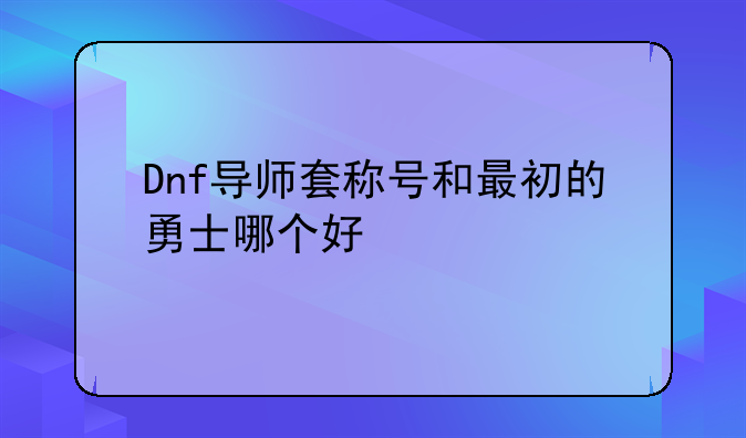 Dnf导师套称号和最初的勇士哪个好